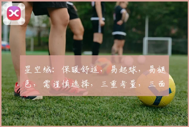 星空绒：保暖舒适，易起球，易褪色，需谨慎选择，三重考量，三面兼顾。