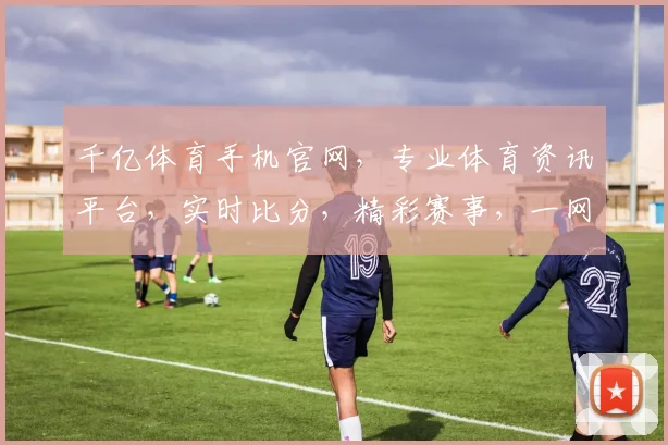 千亿体育手机官网，专业体育资讯平台，实时比分，精彩赛事，一网打尽，尽在千亿体育