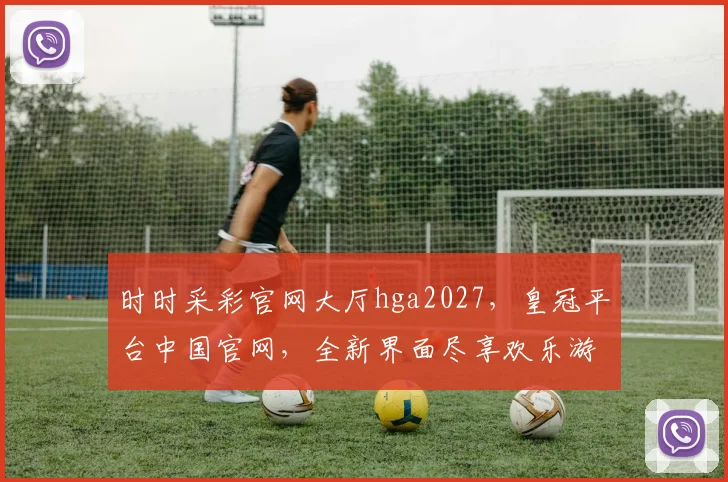 时时采彩官网大厅hga2027，皇冠平台中国官网，全新界面尽享欢乐游戏