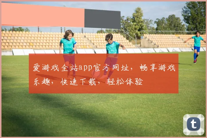 爱游戏全站app官方网址，畅享游戏乐趣，快速下载，轻松体验